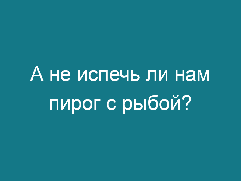 А не испечь ли нам пирог с рыбой?